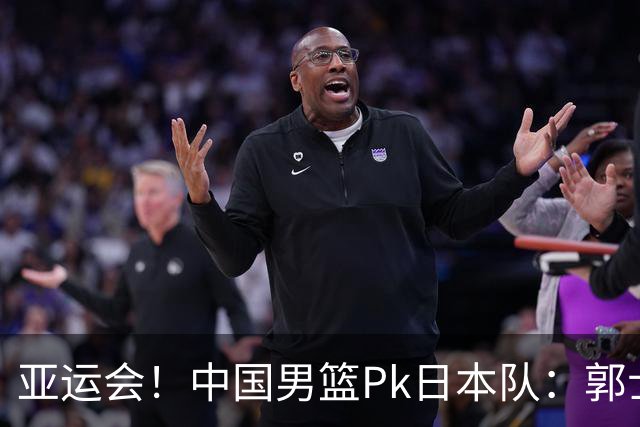 亚运会！中国男篮Pk日本队：郭士强做好4点 可以赢球