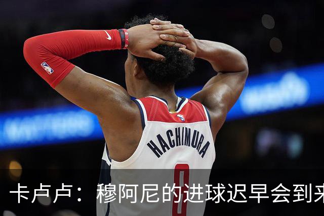 卡卢卢：穆阿尼的进球迟早会到来 不能将欧联杯视为夺冠的捷径